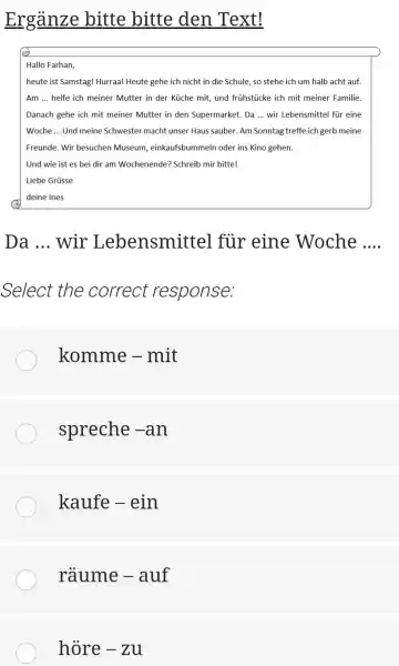 Ergänze bitte bitte den Text! Hallo Farhan, heute ist Samstag! Hurraa! Heute gehe ich nicht in die Schule, so stehe ich um halb acht