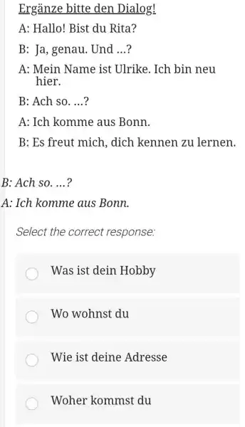 Ergänze bitte den Dialog! A: Hallo! Bist du Rita? B: Ja, genau. Und ...? A: Mein Name ist Ulrike. Ich bin neu hier. B: