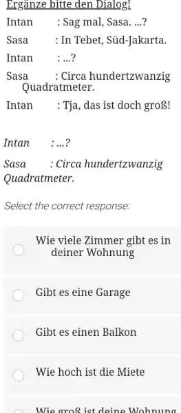 Ergänze bitte den Dialog! Intan : Sag mal, Sasa....? Sasa : In Tebet, Süd-Jakarta. Intan :...? Sasa : Circa hundertzwanzig Quadratmeter. Intan : Tja,