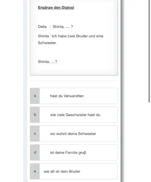 Ergänze den Dialog! Delia : Shinta, .... ? Shinta : Ich habe zwei Bruder und eine Schwester. Shinta, ....? a hast du Verwandten b