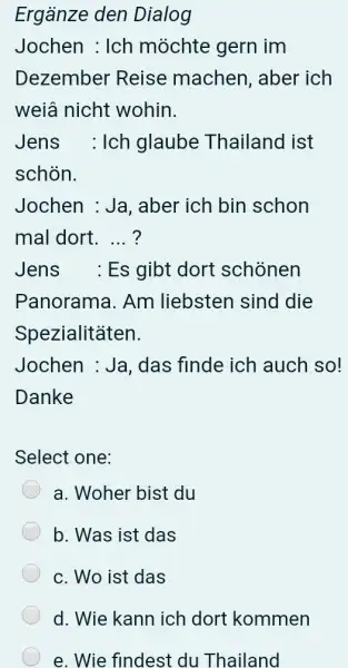 Ergänze den Dialog Jochen : Ich möchte gern im Dezember Reise machen, aber ich weiâ nicht wohin. Jens : Ich glaube Thailand ist schön.