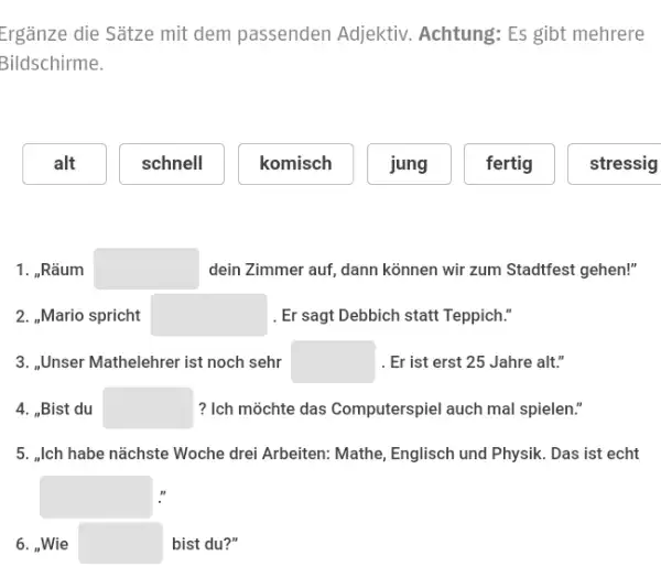 Ergänze die Sätze mit dem passenden Adjektiv. Achtung: Es gibt mehrere Bildschirme. alt schnell komisch jung fertig stressig 1. „Räum dein Zimmer auf, dann