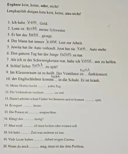 Ergänze kein, keine, oder, nicht! Lengkapilah dengan kata kein, keine, atau nicht! Ich habe kein.. Geld. Luna ist hicht meine Schwester. Er hat das