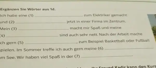 Ergänzen Sie Wörter aus 1d. Ich habe eine (1) zum Elektriker gemacht und (2) jetzt in einer Firma im Zentrum. Mein (3) macht mir