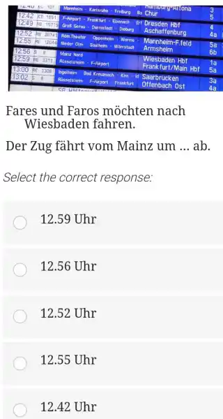 Fares und Faros möchten nach Wiesbaden fahren. Der Zug fährt vom Mainz um ... ab. Select the correct response: 12.59 Uhr 12.56 Uhr 12.52