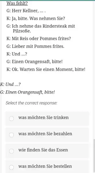 Was fehlt? G: Herr Kellner, ... . K: Ja, bitte. Was nehmen Sie? G: Ich nehme das Rindersteak mit Pilzsoße. K: Mit Reis oder