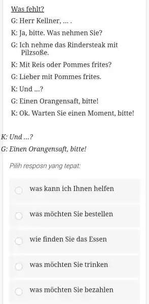 Was fehlt? G: Herr Kellner, ... . K: Ja, bitte. Was nehmen Sie? G: Ich nehme das Rindersteak mit Pilzsoße. K: Mit Reis oder