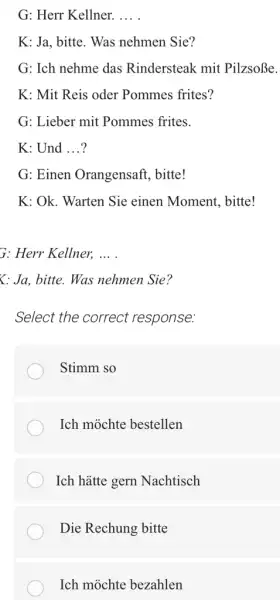 G: Herr Kellner. K: Ja, bitte. Was nehmen Sie? G: Ich nehme das Rindersteak mit Pilzsoße. K: Mit Reis oder Pommes frites? G: Lieber