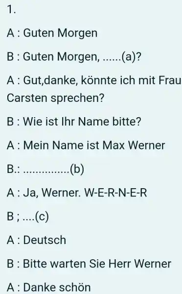 A : Guten Morgen B : Guten Morgen, (a)? A : Gut,danke, könnte ich mit Frau Carsten sprechen? B : Wie ist Ihr Name