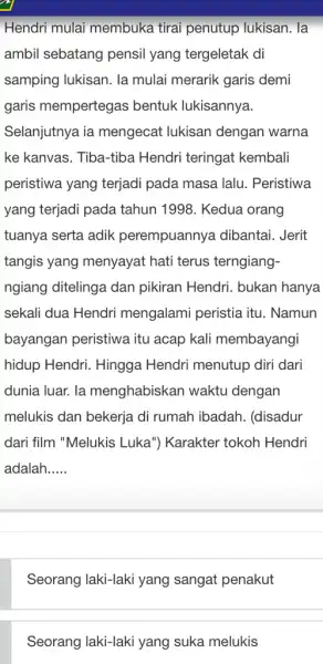 Hendri mulai membuka tirai penutup lukisan. la ambil sebatang pensil yang tergeletak di samping lukisan. la mulai merarik garis demi garis mempertegas bentuk lukisannya.