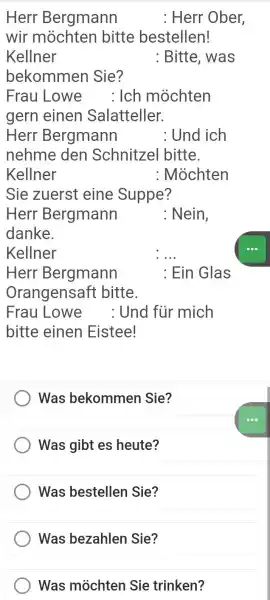 Herr Bergmann : Herr Ober, wir möchten bitte bestellen! Kellner : Bitte, was bekommen Sie? Frau Lowe : Ich möchten gern einen Salatteller. Herr