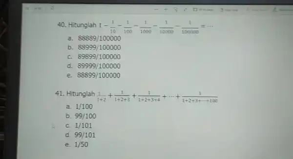 Hitunglah 1-(1)/(10)-(1)/(100)-(1)/(1000)-(1)/(10000)-(1)/(100000)=cdots a. 88889//100000 b. 88999//100000 c. 89899//100000 d. 89999//100000 e. 88899//100000 Hitunglah (1)/(1+2)+(1)/(1+2+3)+(1)/(1+2+3+4)+cdots+(1)/(1+2+3+cdots+100) a. 1//100 b. 99//100 c. 1//101 d. 99//101 e. 1//50