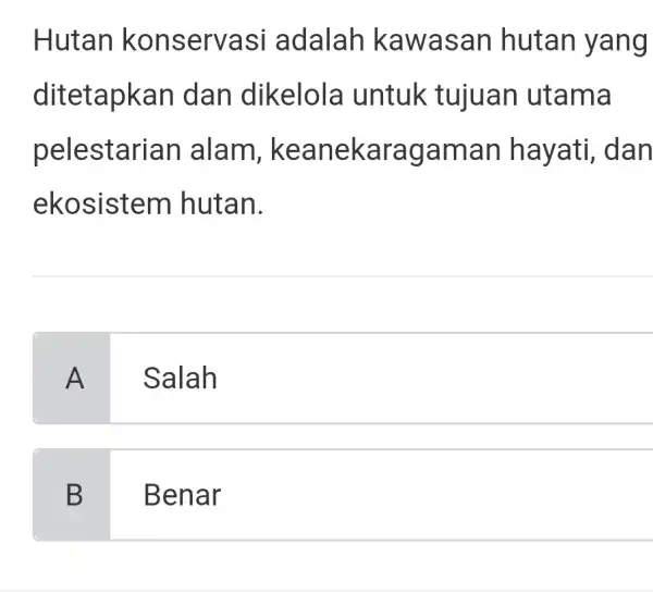 Hutan konservasi adalah kawasan hutan yang ditetapkan dan dikelola untuk tujuan utama pelestarian alam, keanekaragaman hayati, dan ekosistem hutan. A Salah B Benar