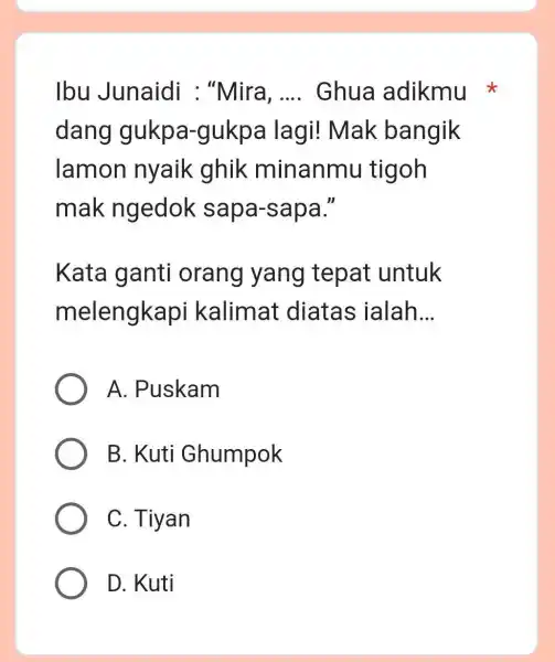 Ibu Junaidi : "Mira, .... Ghua adikmu dang gukpa-gukpa lagi! Mak bangik lamon nyaik ghik minanmu tigoh mak ngedok sapa-sapa." Kata ganti orang yang