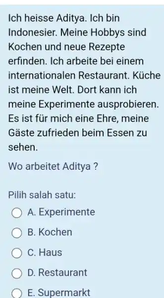 Ich heisse Aditya. Ich bin Indonesier. Meine Hobbys sind Kochen und neue Rezepte erfinden. Ich arbeite bei einem internationalen Restaurant. Küche ist meine Welt.