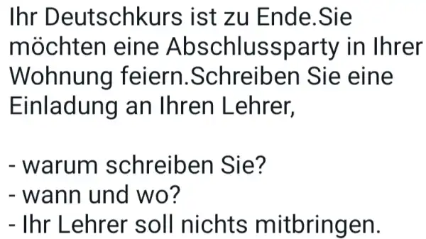 Ihr Deutschkurs ist zu Ende.Sie möchten eine Abschlussparty in Ihrer Wohnung feiern.Schreiben Sie eine Einladung an Ihren Lehrer, warum schreiben Sie? wann und wo?