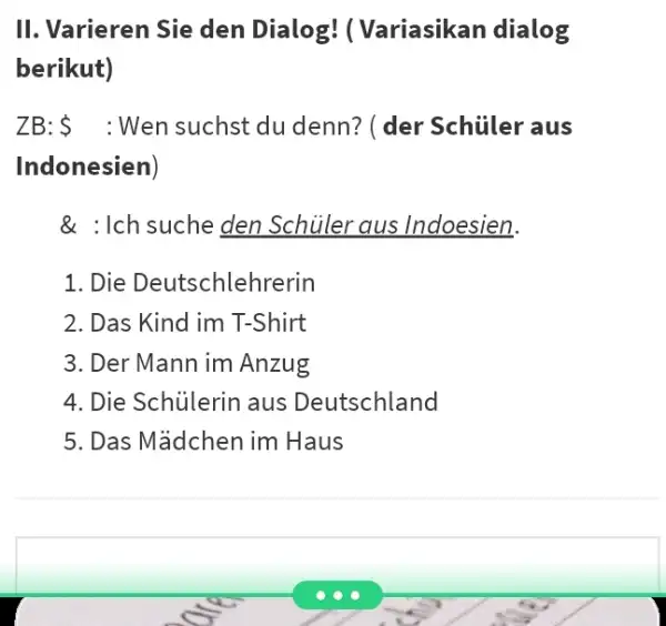 II. Varieren Sie den Dialog! ( Variasikan dialog berikut) ZB: Wen suchst du denn? (der Schüler aus Indonesien) & : Ich suche den Schüler