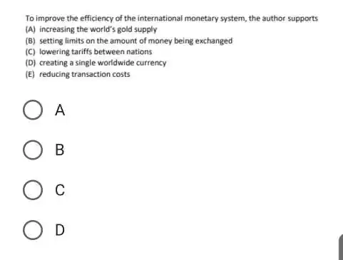 To improve the efficiency of the international monetary system, the author supports (A) increasing the world's gold supply (B) setting limits on the amount