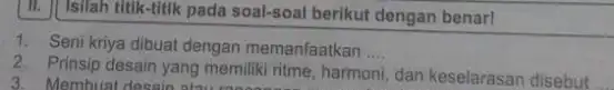 Isilah titik-titik pada soal-soal berikut dengan benar! Seni kriya dibuat dengan memanfaatkan .... Prinsip desain yang memiliki ritme, harmoni, dan keselarasan disebut