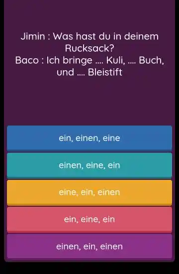 Jimin : Was hast du in deinem Rucksack? Baco : Ich bringe .... Kuli,... Buch, und .... Bleistift ein, einen, eine einen, eine, ein