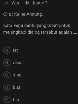 Jo: Wer ... die Junge? Olla: Keine Ahnung. Kata kerja bantu yang tepat untuk melengkapi dialog tersebut adalah .... A) ist (B) seid C.