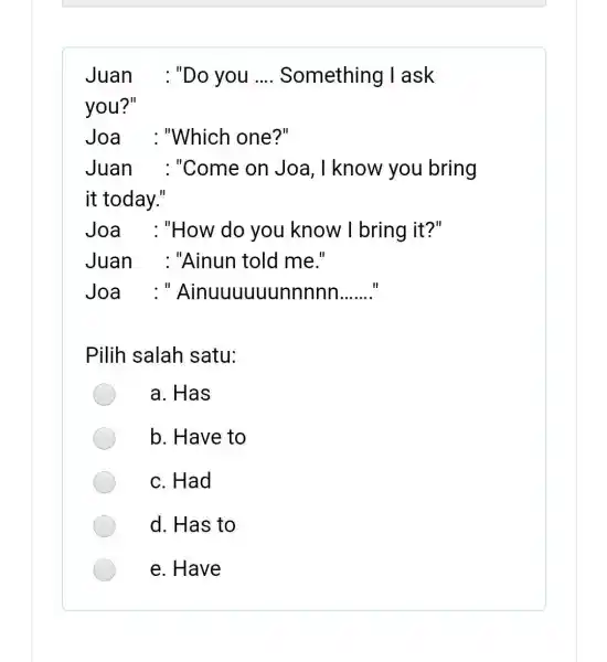 Juan : "Do you .... Something I ask you?" Joa : "Which one?" Juan : "Come on Joa, I know you bring it today."