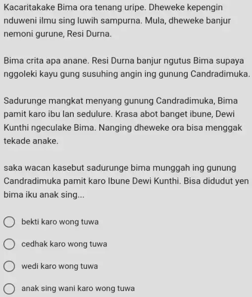 Kacaritakake Bima ora tenang uripe. Dheweke kepengin nduweni ilmu sing luwih sampurna. Mula, dheweke banjur nemoni gurune, Resi Durna. Bima crita apa anane. Resi