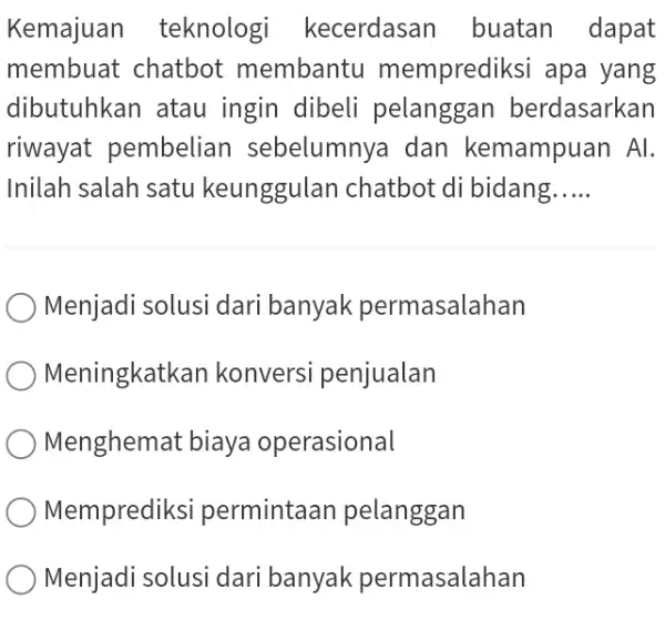 Kemajuan teknologi kecerdasan buatan dapat membuat chatbot membantu memprediksi apa yang dibutuhkan atau ingin dibeli pelanggan berdasarkan riwayat pembelian sebelumnya dan kemampuan Al. Inilah