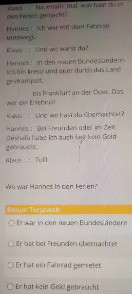 Klaus : Na, erzăhl mal, was hast du in den Ferien gemacht? Hannes: Ich war mit dem Fahrrad untewegs. Klaus : Und wo warst