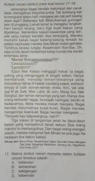 Kutipan cerpen berikut untuk soal nomor 17-19. Jantungnya bagai hendak melompat dari ceruk dada. Keringatnya berjuntai-juntai. Tak terbilang kali ia mengutuk dalam hati: mengapa