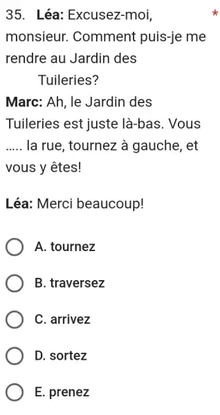 Léa: Excusez-moi, monsieur. Comment puis-je me rendre au Jardin des Tuileries? Marc: Ah, le Jardin des Tuileries est juste là-bas. Vous la rue, tournez