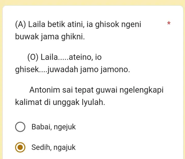 (A) Laila betik atini, ia ghisok ngeni buwak jama ghikni. (0) Laila ateino, io ghisek....juwadah jamo jamono. Antonim sai tepat guwai ngelengkapi kalimat di