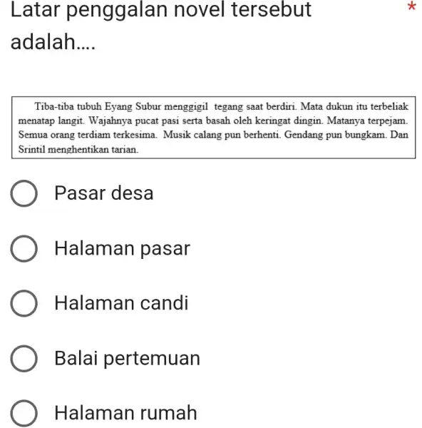 Latar penggalan novel tersebut adalah.... Tiba-tiba tubuh Eyang Subur menggigil tegang saat berdiri. Mata dukun itu terbeliak menatap langit. Wajahnya pucat pasi serta basah