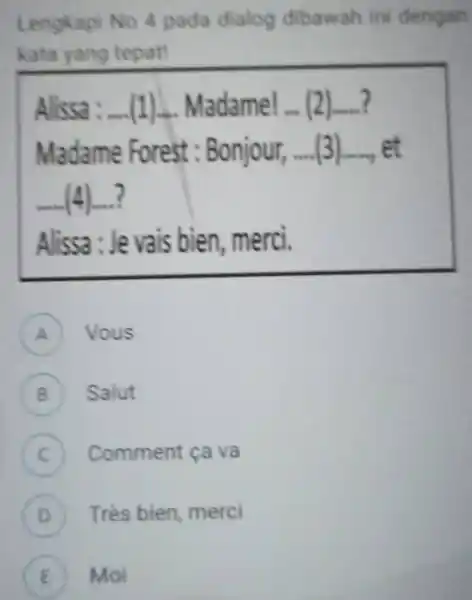 Lengkapi No 4 pada dialog dibawah ini dengan kata yang tepat! Alissa :-...(1)-. Madame! ... (2)....? Madame Forest: Bonjour, ....(3)...., et (4)...? Alissa :