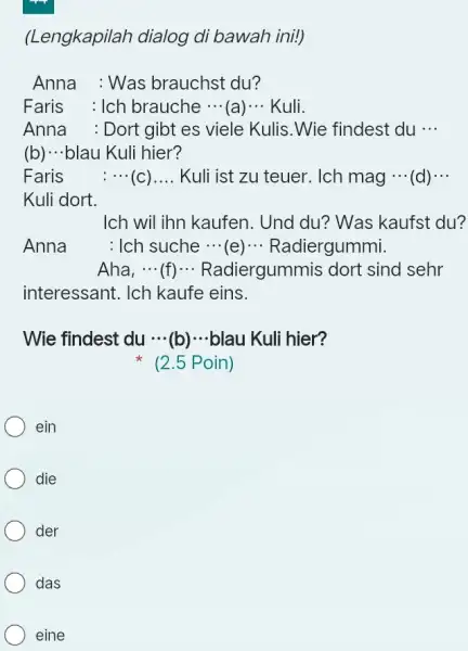 (Lengkapilah dialog di bawah ini!) Anna : Was brauchst du? Faris : Ich brauche cdots (a) cdots Kuli. Anna : Dort gibt es viele