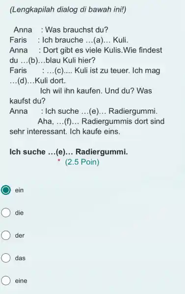 (Lengkapilah dialog di bawah ini!) Anna : Was brauchst du? Faris : Ich brauche ...(a)... Kuli. Anna : Dort gibt es viele Kulis. Wie