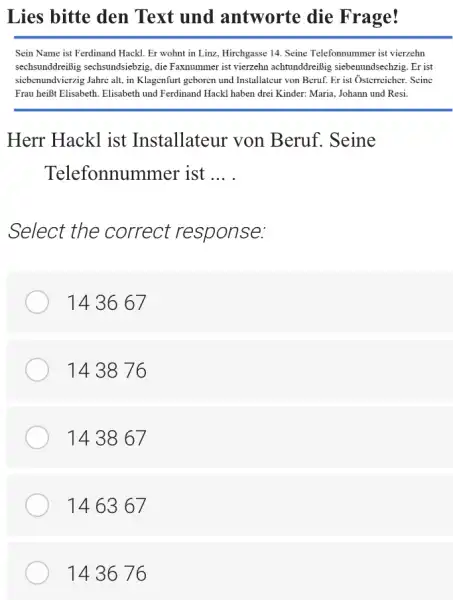 Lies bitte den Text und antworte die Frage! Sein Name ist Ferdinand Hackl. Er wohnt in Linz, Hirchgasse 14. Seine Telefonnummer ist vierzehn sechsunddreißig