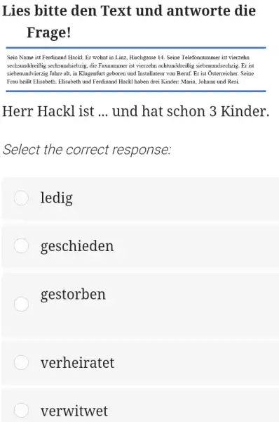 Lies bitte den Text und antworte die Frage! Sein Name ist Ferdinand Hackl. Er wohnt in Linz, Hirchgasse 14. Seine Telefonnummer ist vierzehn sechsunddreißig