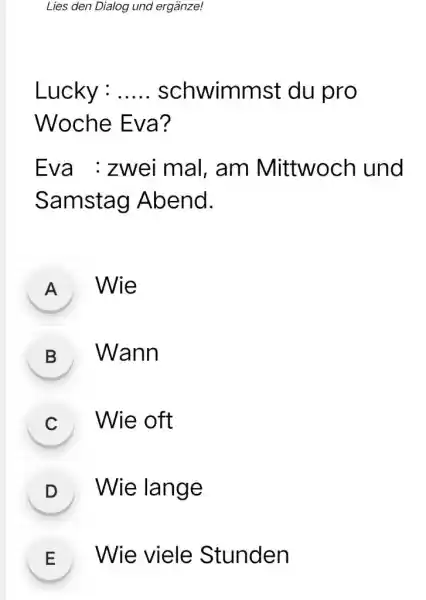 Lies den Dialog und ergänze! Lucky : ..... schwimmst du pro Woche Eva? Eva : zwei mal, am Mittwoch und Samstag Abend. A Wie