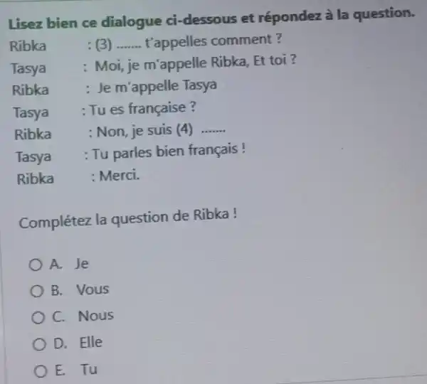 Lisez bien ce dialogue ci-dessous et répondez à la question. Ribka : (3) ....... t'appelles comment? Tasya : Moi, je m'appelle Ribka, Et toi