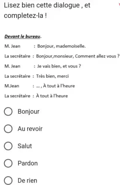 Lisez bien cette dialogue, et completez-la! Devant le bureau. M. Jean : Bonjour, mademoiselle. La secrétaire : Bonjour,monsieur, Comment allez vous? M. Jean :