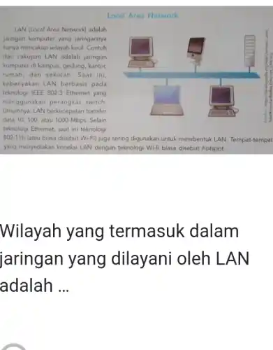 Local Area Network LAN (Local Area Network) adalah aringan komputer yang jaringannya hanya mencakup wilayah kecil. Contoh dari cakupan LAN adalah jaringan komputer di kampus, gedung, kantor, rumah, dan sekolah. Saat ini, kebanyakan LAN berbasis pada teknologi IEEE 802.3 Ethernet yang menggunakan perangkat switch. Umumnya, LAN berkecepatan transfer data 10, 100, atau 1000 Mbps. Selain teknologi Ethernet, saat ini teknologi 802.11b (atau biasa disebut Wi-Fi) juga sering digunakan untuk membentuk LAN. Tempat-tempat yang menyediakan koneksi LAN dengan teknologi Wi-fi biasa disebut hotspot. Wilayah yang termasuk dalam jaringan yang dilayani oleh LAN adalah ...