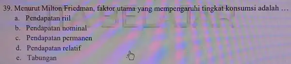 Menurut Milton Friedman, faktor utama yang mempengaruhi tingkat konsumsi adalah ... a. Pendapatan riil b. Pendapatan nominal c. Pendapatan permanen d. Pendapatan relatif e.