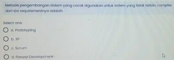 Metode pengembangan sistem yang cocok digunakan untuk sistem yang tidak terlalu complex dari sisi requirementnya adalah Select one: a. Prototyping b. XP c. Scrum