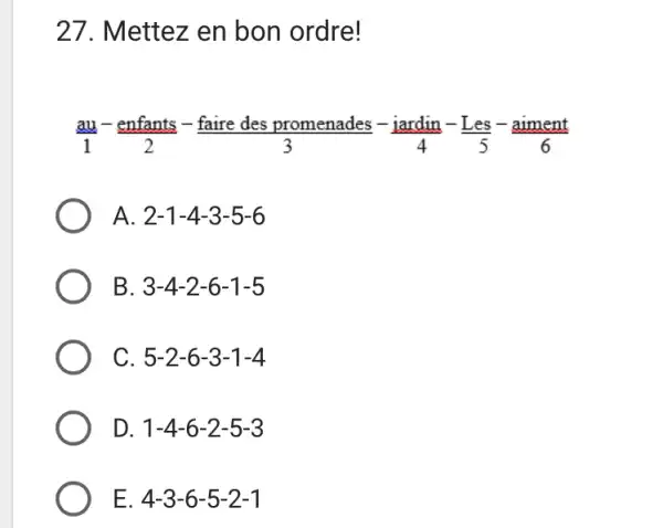 Mettez en bon ordre! (au)/(1)-(" enfants ")/(2)-(" faire des promenades ")/(3)-(" iardin ")/(4)-(" Les ")/(5)-(" aiment ")/(6) A. 2-1-4-3-5-6 B. 3-4-2-6-1-5 C. 5-2-6-3-1-4 D.