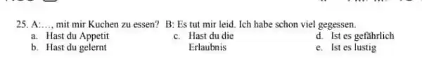 A:.., mit mir Kuchen zu essen? B: Es tut mir leid. Ich habe schon viel gegessen. a. Hast du Appetit c. Hast du die