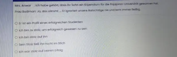 Mrs. Anwar : Ich habe gehört, dass Ihr Sohn ein Stipendium für die Pajajaran-Universităt gewonnen hat. Frau Budiman: Ja, das stimmt .... Er ignoriert