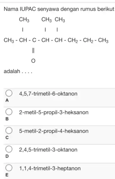 Nama IUPAC senyawa dengan rumus berikut CH_(3),CH_(3),CH_(3) ],[" l l l "],[CH_(3)-CH-C-CH-CH-CH_(2)-CH_(2)-CH_(3)],[" || "],[O],[" adalah . . . . " 4,5,7-trimetil-6-oktanon 2-metil-5-propil-3-heksanon 5-metil-2-propil-4-heksanon 2,4,5-trimetil-3-oktanon