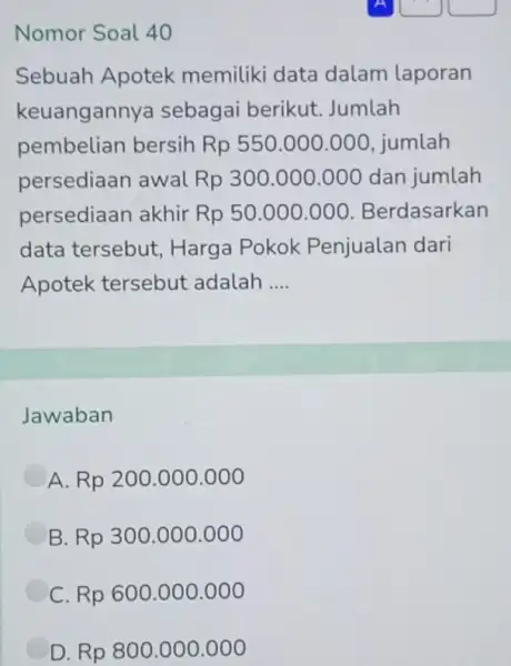 Nomor Soal 40 Sebuah Apotek memiliki data dalam laporan keuangannya sebagai berikut. Jumlah pembelian bersih Rp 550.000.000, jumlah persediaan awal Rp 300.000 .000 dan