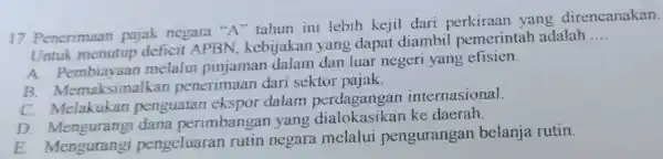 Penerimaan pajak negara " A " tahun ini lebih kejil dari perkiraan yang direncanakan. Untuk menutup deficit APBN, kebijakan yang dapat diambil pemerintah adalah